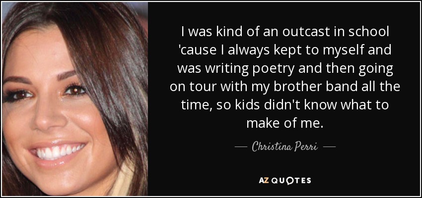 I was kind of an outcast in school 'cause I always kept to myself and was writing poetry and then going on tour with my brother band all the time, so kids didn't know what to make of me. - Christina Perri