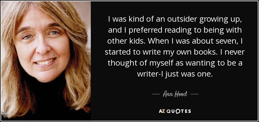 I was kind of an outsider growing up, and I preferred reading to being with other kids. When I was about seven, I started to write my own books. I never thought of myself as wanting to be a writer-I just was one. - Ann Hood