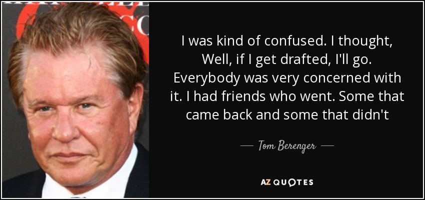 I was kind of confused. I thought, Well, if I get drafted, I'll go. Everybody was very concerned with it. I had friends who went. Some that came back and some that didn't - Tom Berenger