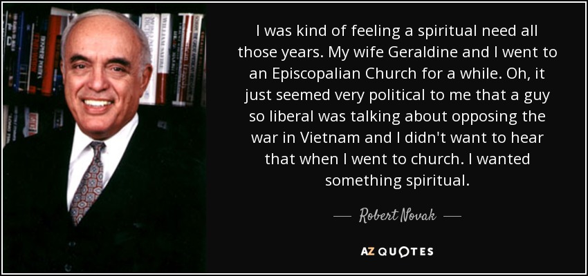 I was kind of feeling a spiritual need all those years. My wife Geraldine and I went to an Episcopalian Church for a while. Oh, it just seemed very political to me that a guy so liberal was talking about opposing the war in Vietnam and I didn't want to hear that when I went to church. I wanted something spiritual. - Robert Novak
