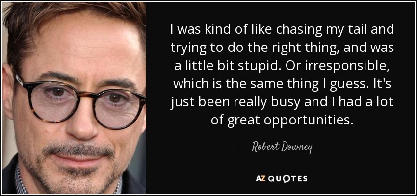 I was kind of like chasing my tail and trying to do the right thing, and was a little bit stupid. Or irresponsible, which is the same thing I guess. It's just been really busy and I had a lot of great opportunities. - Robert Downey, Jr.