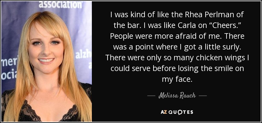 I was kind of like the Rhea Perlman of the bar. I was like Carla on “Cheers.” People were more afraid of me. There was a point where I got a little surly. There were only so many chicken wings I could serve before losing the smile on my face. - Melissa Rauch