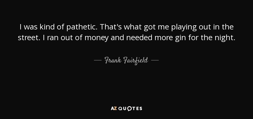 I was kind of pathetic. That's what got me playing out in the street. I ran out of money and needed more gin for the night. - Frank Fairfield