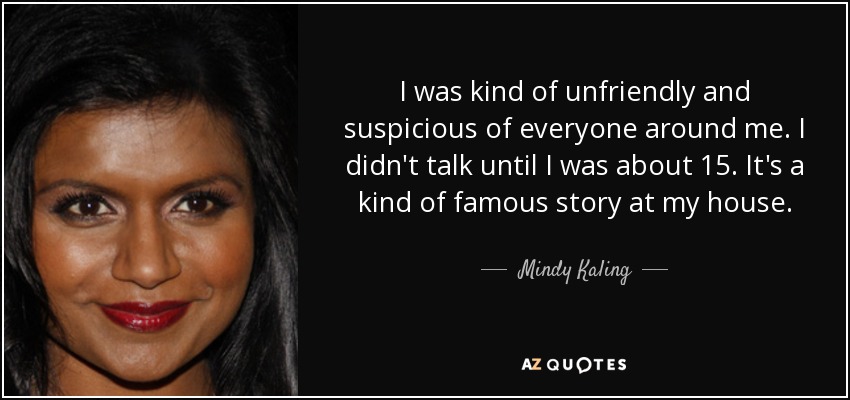 I was kind of unfriendly and suspicious of everyone around me. I didn't talk until I was about 15. It's a kind of famous story at my house. - Mindy Kaling