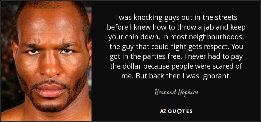 I was knocking guys out in the streets before I knew how to throw a jab and keep your chin down, In most neighbourhoods, the guy that could fight gets respect. You got in the parties free. I never had to pay the dollar because people were scared of me. But back then I was ignorant. - Bernard Hopkins