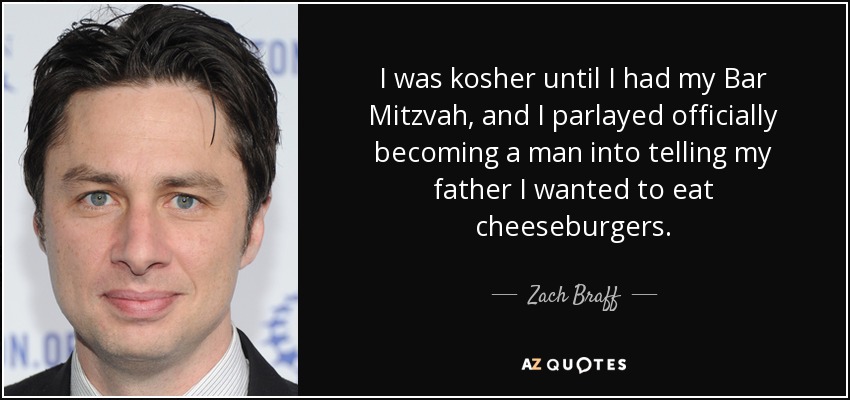 I was kosher until I had my Bar Mitzvah, and I parlayed officially becoming a man into telling my father I wanted to eat cheeseburgers. - Zach Braff