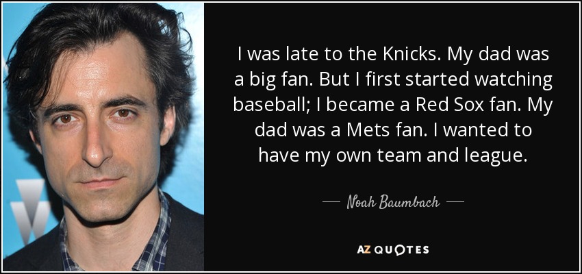 I was late to the Knicks. My dad was a big fan. But I first started watching baseball; I became a Red Sox fan. My dad was a Mets fan. I wanted to have my own team and league. - Noah Baumbach