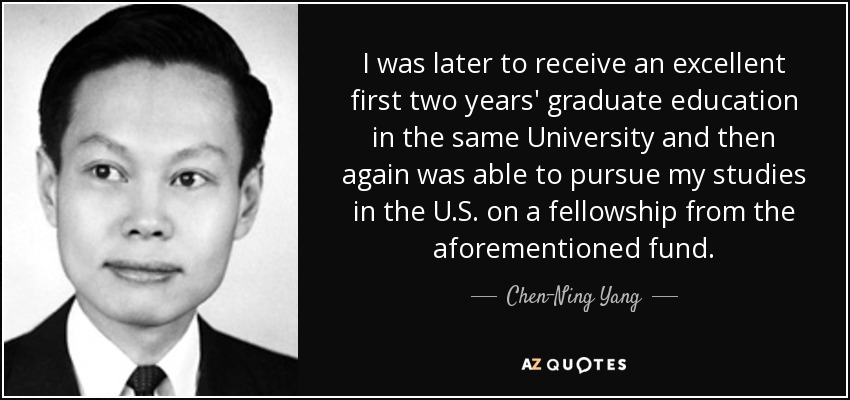 I was later to receive an excellent first two years' graduate education in the same University and then again was able to pursue my studies in the U.S. on a fellowship from the aforementioned fund. - Chen-Ning Yang