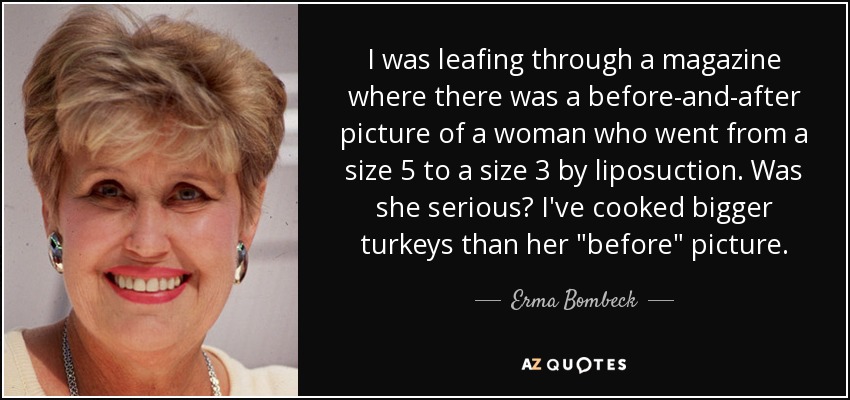 I was leafing through a magazine where there was a before-and-after picture of a woman who went from a size 5 to a size 3 by liposuction. Was she serious? I've cooked bigger turkeys than her 