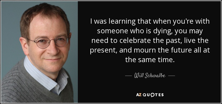I was learning that when you're with someone who is dying, you may need to celebrate the past, live the present, and mourn the future all at the same time. - Will Schwalbe