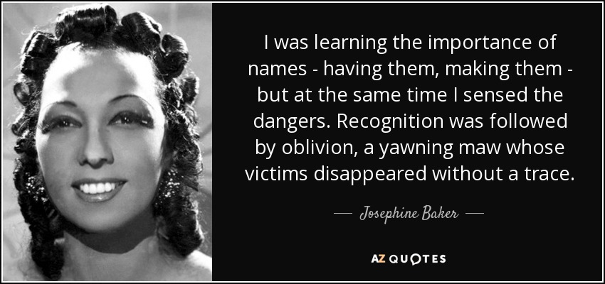 I was learning the importance of names - having them, making them - but at the same time I sensed the dangers. Recognition was followed by oblivion, a yawning maw whose victims disappeared without a trace. - Josephine Baker