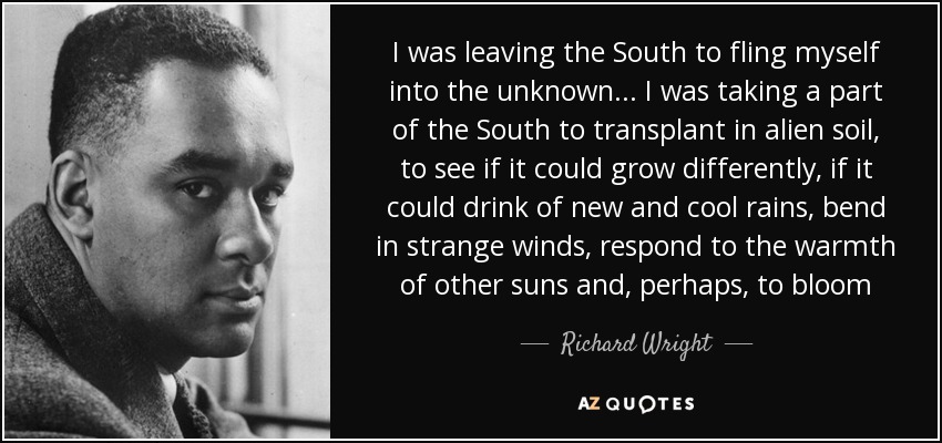 I was leaving the South to fling myself into the unknown . . . I was taking a part of the South to transplant in alien soil, to see if it could grow differently, if it could drink of new and cool rains, bend in strange winds, respond to the warmth of other suns and, perhaps, to bloom - Richard Wright