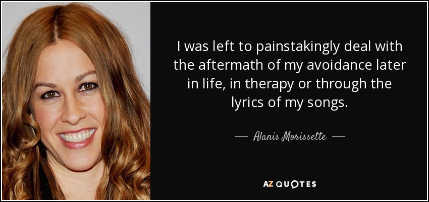 I was left to painstakingly deal with the aftermath of my avoidance later in life, in therapy or through the lyrics of my songs. - Alanis Morissette