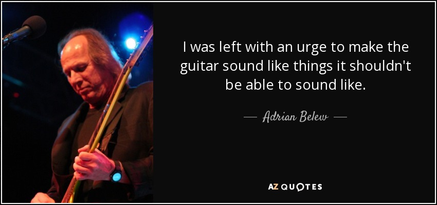 I was left with an urge to make the guitar sound like things it shouldn't be able to sound like. - Adrian Belew