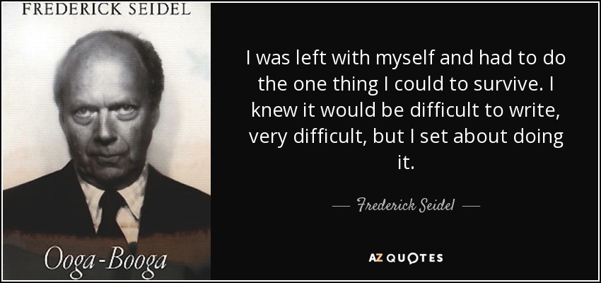 I was left with myself and had to do the one thing I could to survive. I knew it would be difficult to write, very difficult, but I set about doing it. - Frederick Seidel