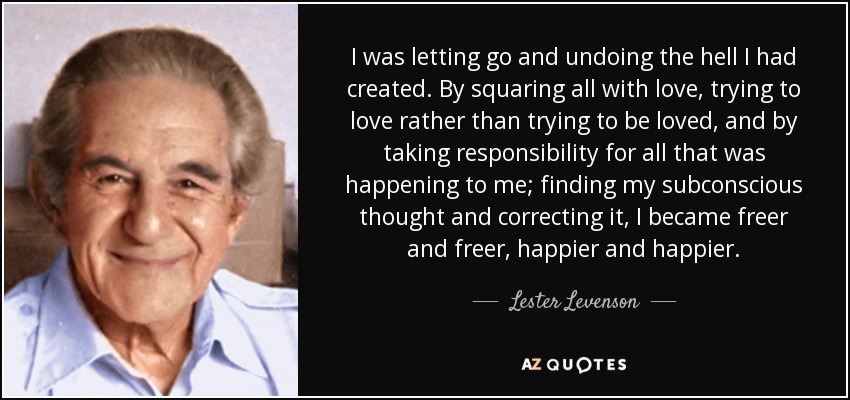 I was letting go and undoing the hell I had created. By squaring all with love, trying to love rather than trying to be loved, and by taking responsibility for all that was happening to me; finding my subconscious thought and correcting it, I became freer and freer, happier and happier. - Lester Levenson