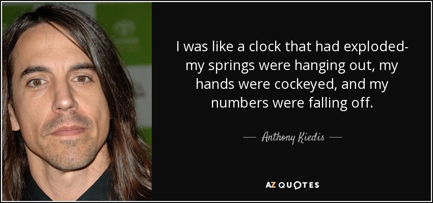 I was like a clock that had exploded- my springs were hanging out, my hands were cockeyed, and my numbers were falling off. - Anthony Kiedis