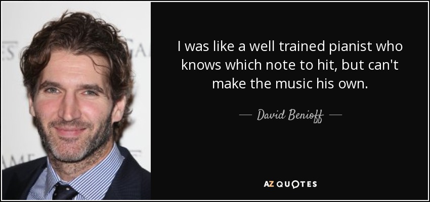I was like a well trained pianist who knows which note to hit, but can't make the music his own. - David Benioff
