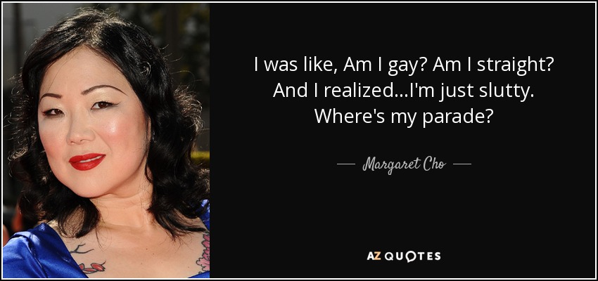 I was like, Am I gay? Am I straight? And I realized...I'm just slutty. Where's my parade? - Margaret Cho