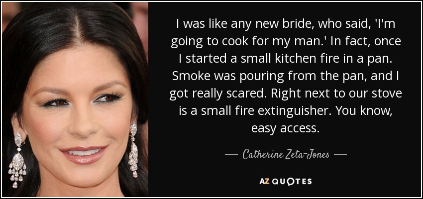 I was like any new bride, who said, 'I'm going to cook for my man.' In fact, once I started a small kitchen fire in a pan. Smoke was pouring from the pan, and I got really scared. Right next to our stove is a small fire extinguisher. You know, easy access. - Catherine Zeta-Jones