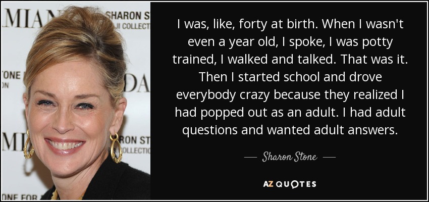 I was, like, forty at birth. When I wasn't even a year old, I spoke, I was potty trained, I walked and talked. That was it. Then I started school and drove everybody crazy because they realized I had popped out as an adult. I had adult questions and wanted adult answers. - Sharon Stone