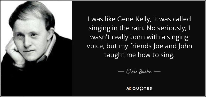 I was like Gene Kelly, it was called singing in the rain. No seriously, I wasn't really born with a singing voice, but my friends Joe and John taught me how to sing. - Chris Burke