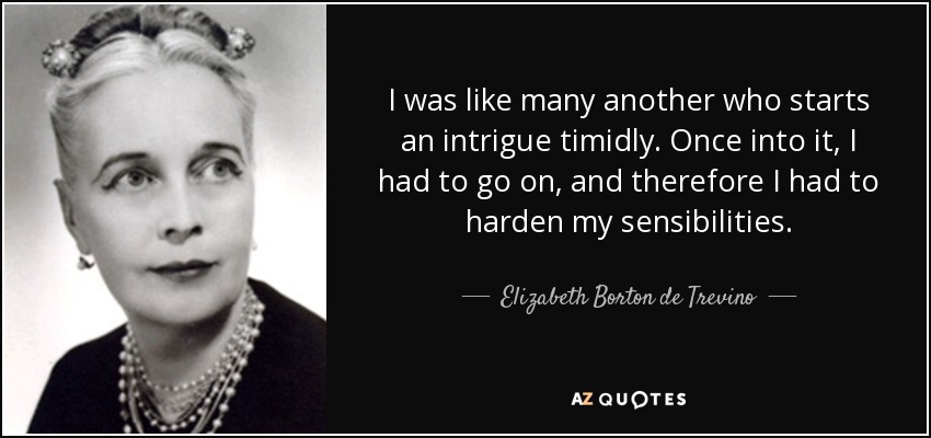 I was like many another who starts an intrigue timidly. Once into it, I had to go on, and therefore I had to harden my sensibilities. - Elizabeth Borton de Trevino
