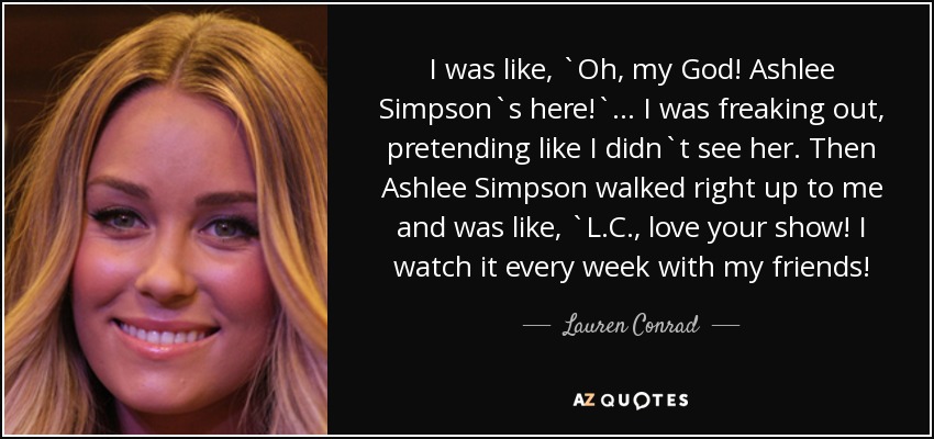 I was like, `Oh, my God! Ashlee Simpson`s here!` ... I was freaking out, pretending like I didn`t see her. Then Ashlee Simpson walked right up to me and was like, `L.C., love your show! I watch it every week with my friends! - Lauren Conrad