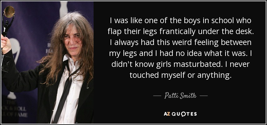 I was like one of the boys in school who flap their legs frantically under the desk. I always had this weird feeling between my legs and I had no idea what it was. I didn't know girls masturbated. I never touched myself or anything. - Patti Smith