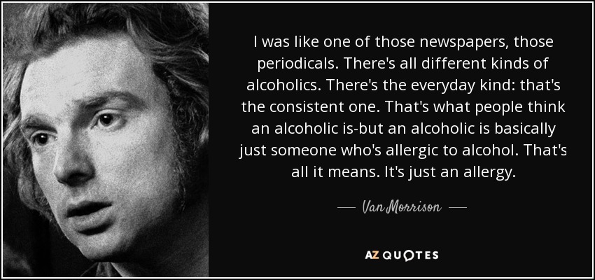 I was like one of those newspapers, those periodicals. There's all different kinds of alcoholics. There's the everyday kind: that's the consistent one. That's what people think an alcoholic is-but an alcoholic is basically just someone who's allergic to alcohol. That's all it means. It's just an allergy. - Van Morrison