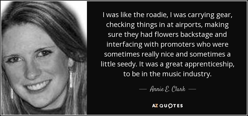 I was like the roadie, I was carrying gear, checking things in at airports, making sure they had flowers backstage and interfacing with promoters who were sometimes really nice and sometimes a little seedy. It was a great apprenticeship, to be in the music industry. - Annie E. Clark