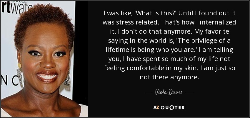 I was like, 'What is this?' Until I found out it was stress related. That's how I internalized it. I don't do that anymore. My favorite saying in the world is, 'The privilege of a lifetime is being who you are.' I am telling you, I have spent so much of my life not feeling comfortable in my skin. I am just so not there anymore. - Viola Davis