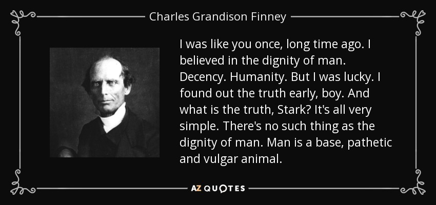 I was like you once, long time ago. I believed in the dignity of man. Decency. Humanity. But I was lucky. I found out the truth early, boy. And what is the truth, Stark? It's all very simple. There's no such thing as the dignity of man. Man is a base, pathetic and vulgar animal. - Charles Grandison Finney