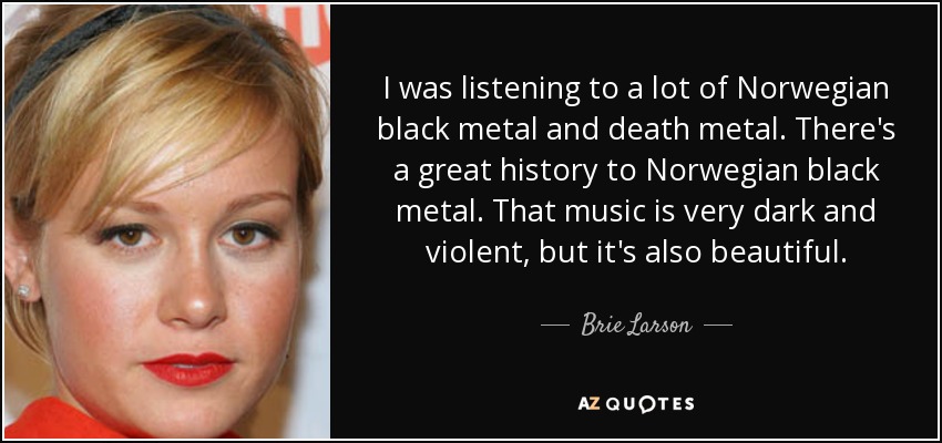 I was listening to a lot of Norwegian black metal and death metal. There's a great history to Norwegian black metal. That music is very dark and violent, but it's also beautiful. - Brie Larson