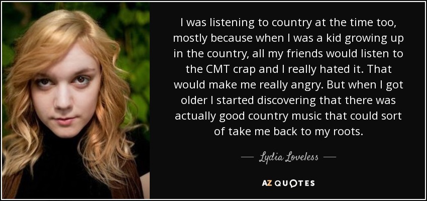 I was listening to country at the time too, mostly because when I was a kid growing up in the country, all my friends would listen to the CMT crap and I really hated it. That would make me really angry. But when I got older I started discovering that there was actually good country music that could sort of take me back to my roots. - Lydia Loveless