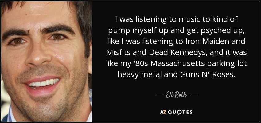 I was listening to music to kind of pump myself up and get psyched up, like I was listening to Iron Maiden and Misfits and Dead Kennedys, and it was like my '80s Massachusetts parking-lot heavy metal and Guns N' Roses. - Eli Roth