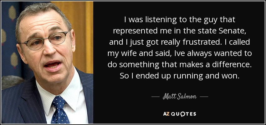 I was listening to the guy that represented me in the state Senate, and I just got really frustrated. I called my wife and said, Ive always wanted to do something that makes a difference. So I ended up running and won. - Matt Salmon