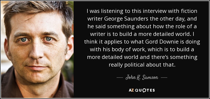 I was listening to this interview with fiction writer George Saunders the other day, and he said something about how the role of a writer is to build a more detailed world. I think it applies to what Gord Downie is doing with his body of work, which is to build a more detailed world and there's something really political about that. - John K. Samson