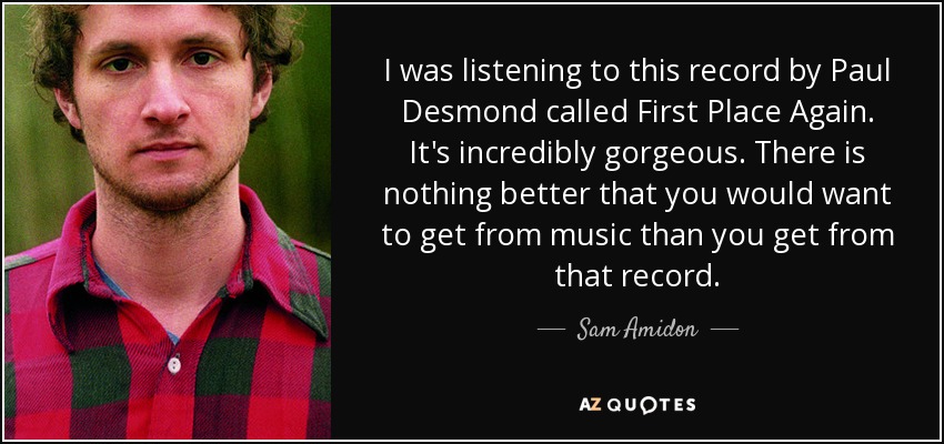 I was listening to this record by Paul Desmond called First Place Again. It's incredibly gorgeous. There is nothing better that you would want to get from music than you get from that record. - Sam Amidon