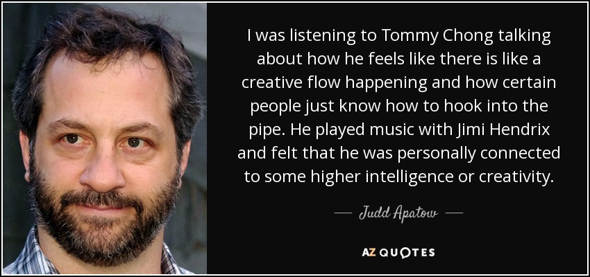 I was listening to Tommy Chong talking about how he feels like there is like a creative flow happening and how certain people just know how to hook into the pipe. He played music with Jimi Hendrix and felt that he was personally connected to some higher intelligence or creativity. - Judd Apatow