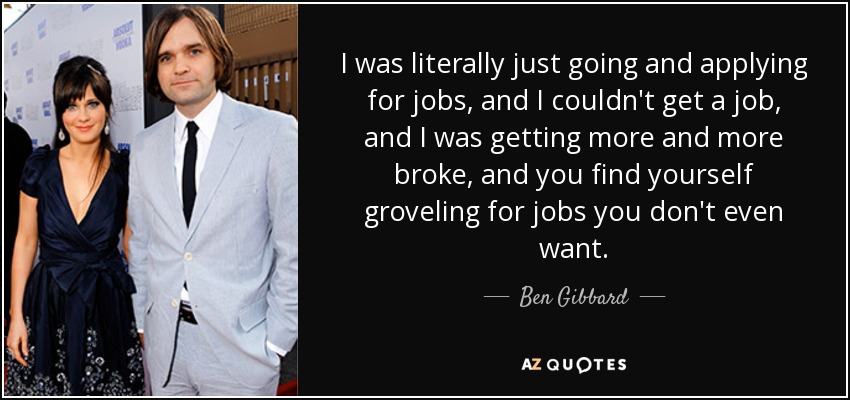 I was literally just going and applying for jobs, and I couldn't get a job, and I was getting more and more broke, and you find yourself groveling for jobs you don't even want. - Ben Gibbard