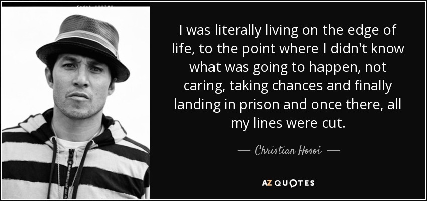 I was literally living on the edge of life, to the point where I didn't know what was going to happen, not caring, taking chances and finally landing in prison and once there, all my lines were cut. - Christian Hosoi
