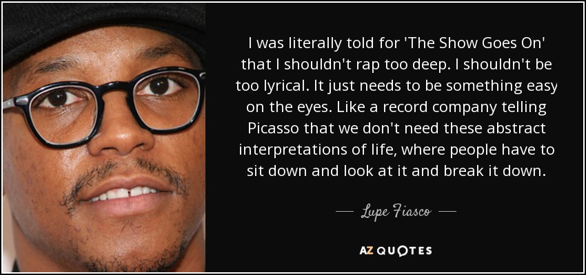 I was literally told for 'The Show Goes On' that I shouldn't rap too deep. I shouldn't be too lyrical. It just needs to be something easy on the eyes. Like a record company telling Picasso that we don't need these abstract interpretations of life, where people have to sit down and look at it and break it down. - Lupe Fiasco