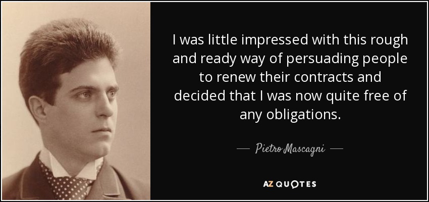 I was little impressed with this rough and ready way of persuading people to renew their contracts and decided that I was now quite free of any obligations. - Pietro Mascagni