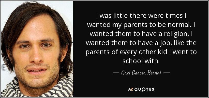 I was little there were times I wanted my parents to be normal. I wanted them to have a religion. I wanted them to have a job, like the parents of every other kid I went to school with. - Gael Garcia Bernal