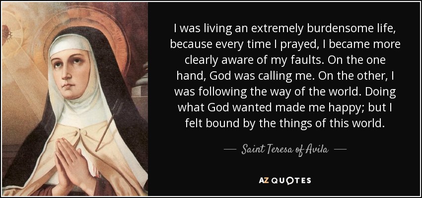 I was living an extremely burdensome life, because every time I prayed, I became more clearly aware of my faults. On the one hand, God was calling me. On the other, I was following the way of the world. Doing what God wanted made me happy; but I felt bound by the things of this world. - Teresa of Avila