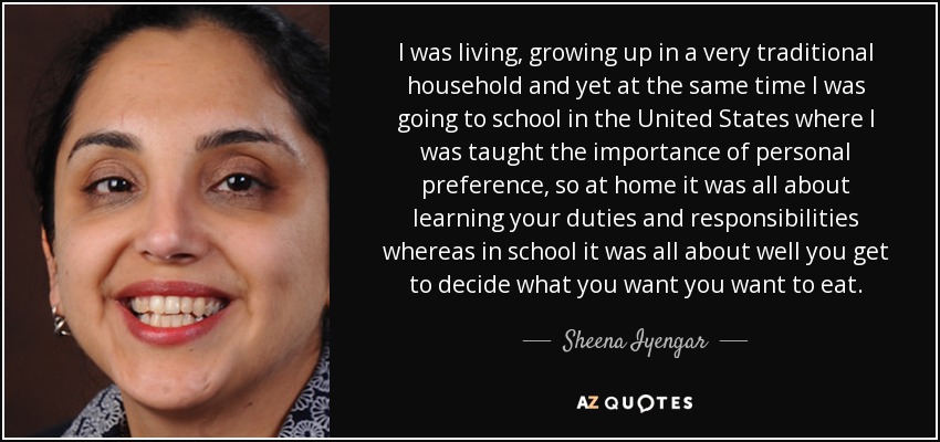 I was living, growing up in a very traditional household and yet at the same time I was going to school in the United States where I was taught the importance of personal preference, so at home it was all about learning your duties and responsibilities whereas in school it was all about well you get to decide what you want you want to eat. - Sheena Iyengar