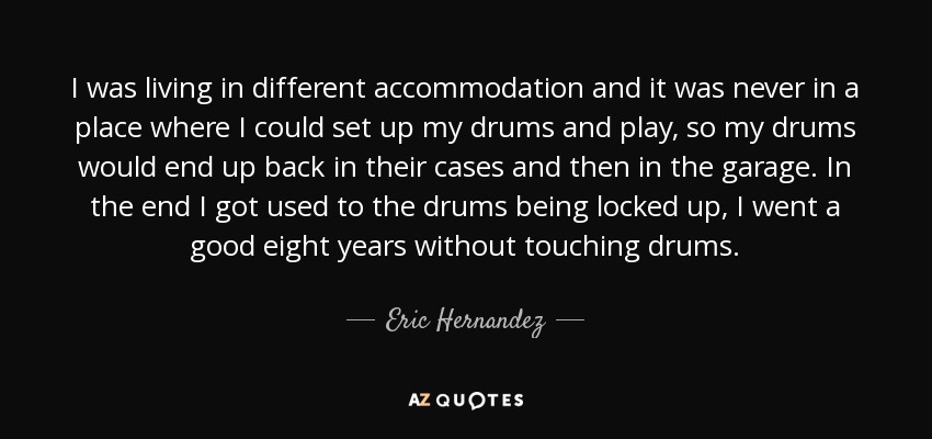 I was living in different accommodation and it was never in a place where I could set up my drums and play, so my drums would end up back in their cases and then in the garage. In the end I got used to the drums being locked up, I went a good eight years without touching drums. - Eric Hernandez