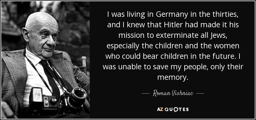 I was living in Germany in the thirties, and I knew that Hitler had made it his mission to exterminate all Jews, especially the children and the women who could bear children in the future. I was unable to save my people, only their memory. - Roman Vishniac