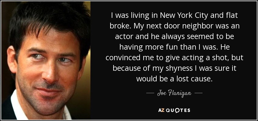 I was living in New York City and flat broke. My next door neighbor was an actor and he always seemed to be having more fun than I was. He convinced me to give acting a shot, but because of my shyness I was sure it would be a lost cause. - Joe Flanigan